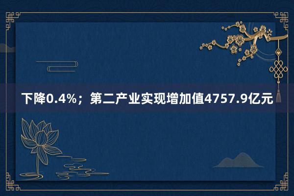 下降0.4%；第二产业实现增加值4757.9亿元