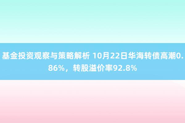 基金投资观察与策略解析 10月22日华海转债高潮0.86%，转股溢价率92.8%