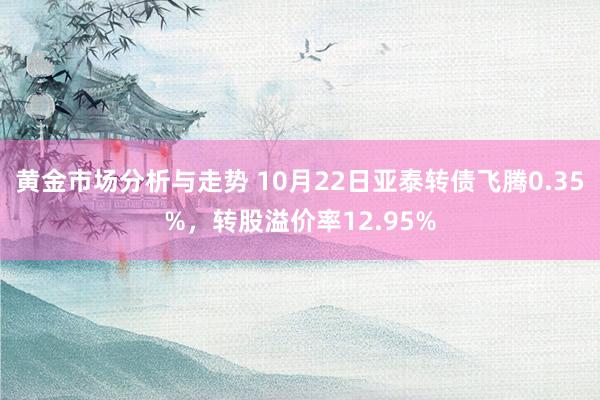 黄金市场分析与走势 10月22日亚泰转债飞腾0.35%，转股溢价率12.95%