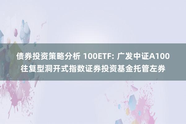 债券投资策略分析 100ETF: 广发中证A100往复型洞开式指数证券投资基金托管左券