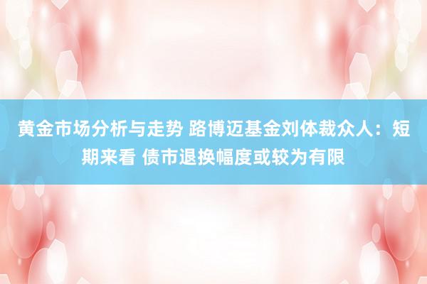 黄金市场分析与走势 路博迈基金刘体裁众人：短期来看 债市退换幅度或较为有限