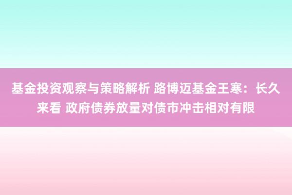 基金投资观察与策略解析 路博迈基金王寒：长久来看 政府债券放量对债市冲击相对有限