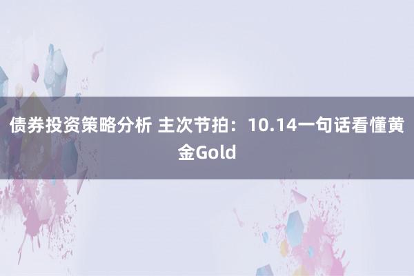 债券投资策略分析 主次节拍：10.14一句话看懂黄金Gold