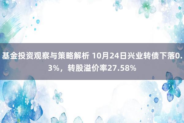 基金投资观察与策略解析 10月24日兴业转债下落0.3%，转股溢价率27.58%