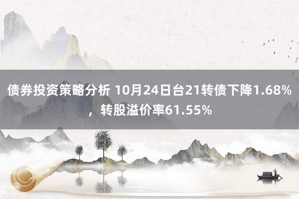 债券投资策略分析 10月24日台21转债下降1.68%，转股溢价率61.55%