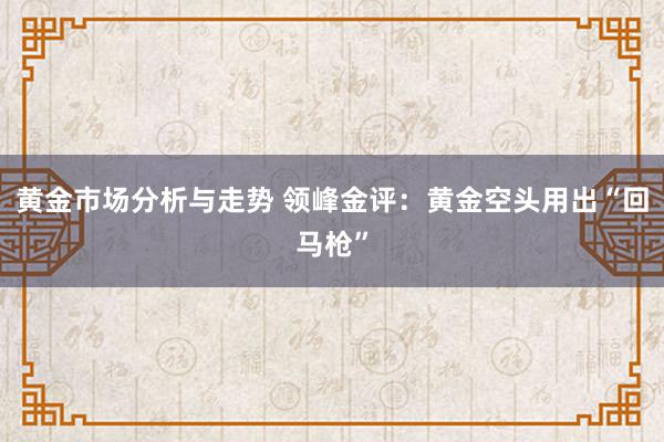 黄金市场分析与走势 领峰金评：黄金空头用出“回马枪”