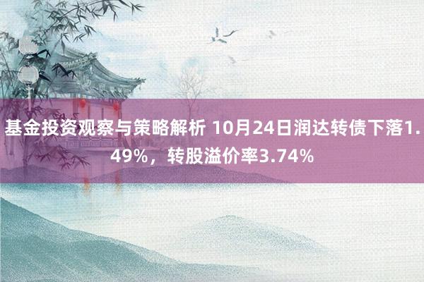 基金投资观察与策略解析 10月24日润达转债下落1.49%，转股溢价率3.74%