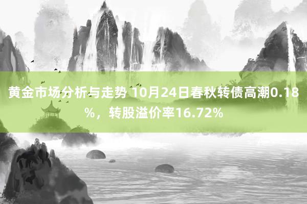 黄金市场分析与走势 10月24日春秋转债高潮0.18%，转股溢价率16.72%