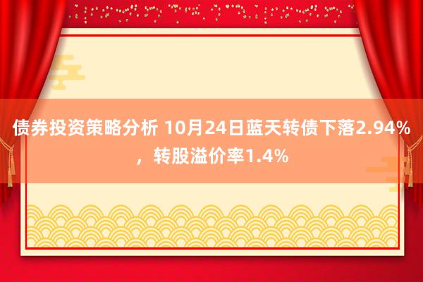 债券投资策略分析 10月24日蓝天转债下落2.94%，转股溢价率1.4%