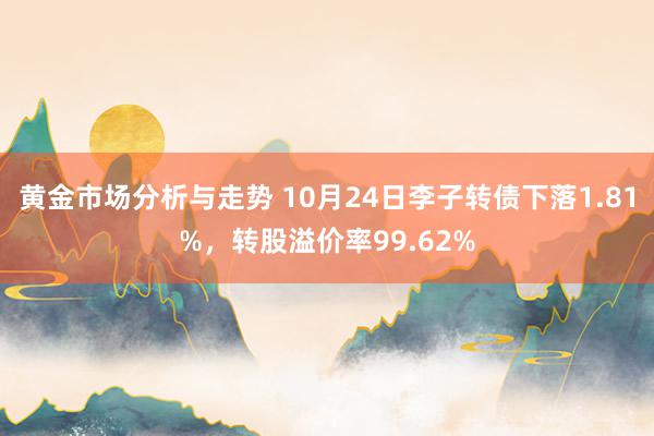 黄金市场分析与走势 10月24日李子转债下落1.81%，转股溢价率99.62%