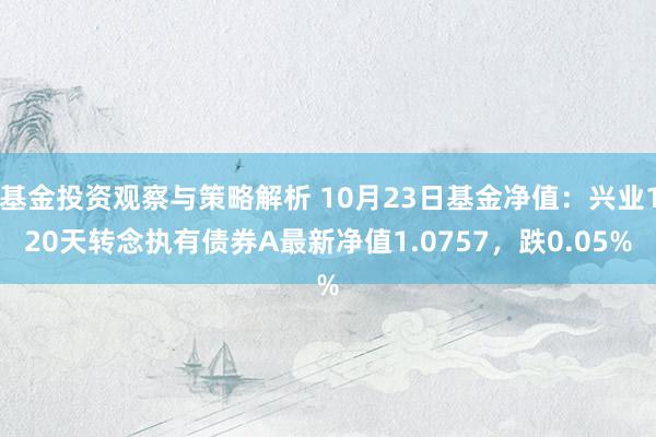 基金投资观察与策略解析 10月23日基金净值：兴业120天转念执有债券A最新净值1.0757，跌0.05%