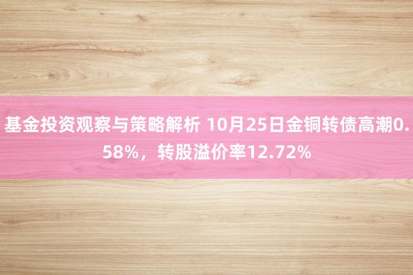 基金投资观察与策略解析 10月25日金铜转债高潮0.58%，转股溢价率12.72%