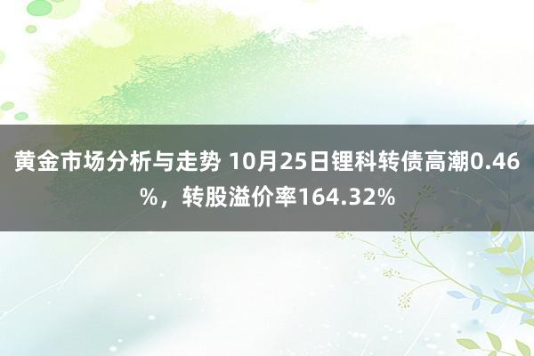 黄金市场分析与走势 10月25日锂科转债高潮0.46%，转股溢价率164.32%