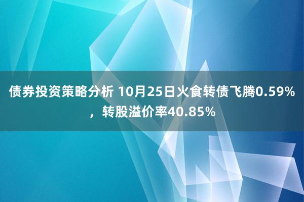 债券投资策略分析 10月25日火食转债飞腾0.59%，转股溢价率40.85%