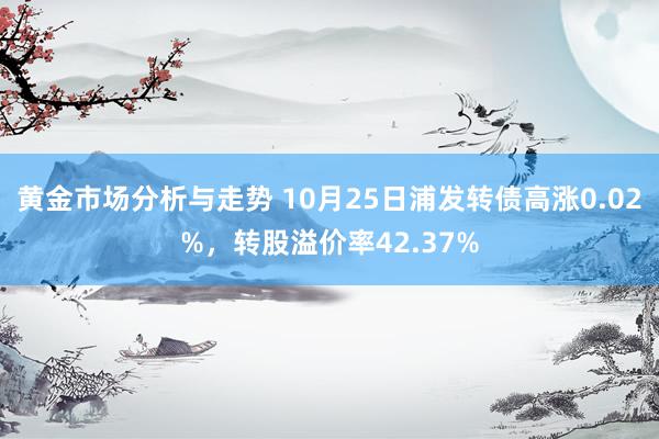 黄金市场分析与走势 10月25日浦发转债高涨0.02%，转股溢价率42.37%