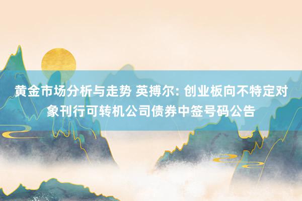 黄金市场分析与走势 英搏尔: 创业板向不特定对象刊行可转机公司债券中签号码公告