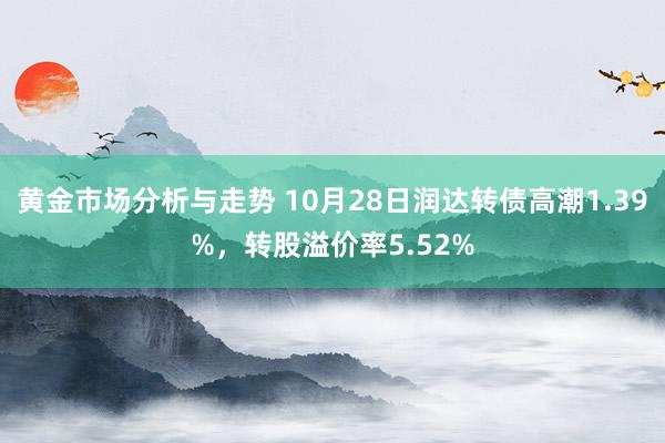 黄金市场分析与走势 10月28日润达转债高潮1.39%，转股溢价率5.52%