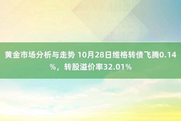 黄金市场分析与走势 10月28日维格转债飞腾0.14%，转股溢价率32.01%