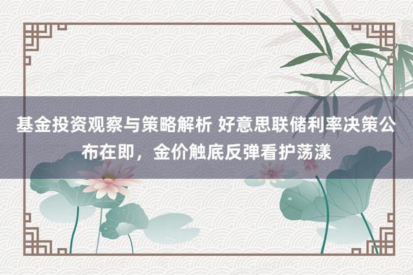 基金投资观察与策略解析 好意思联储利率决策公布在即，金价触底反弹看护荡漾