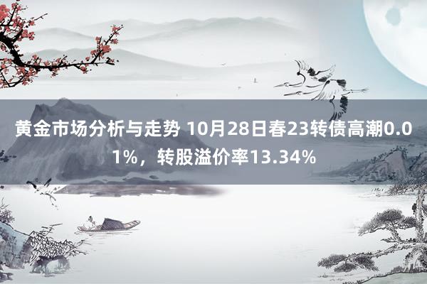 黄金市场分析与走势 10月28日春23转债高潮0.01%，转股溢价率13.34%