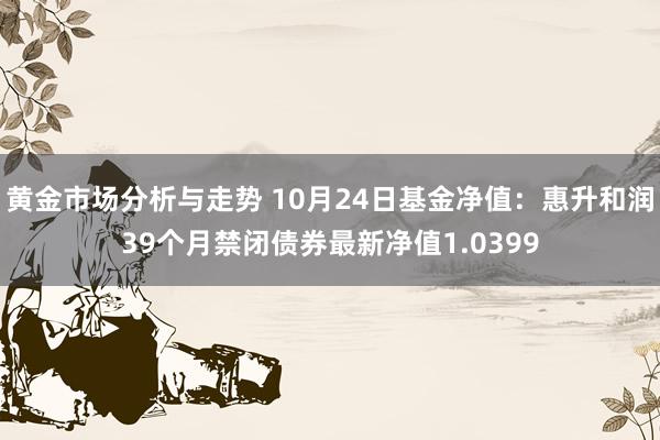 黄金市场分析与走势 10月24日基金净值：惠升和润39个月禁闭债券最新净值1.0399