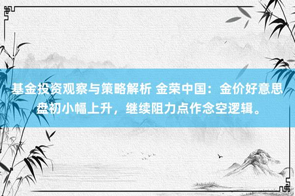 基金投资观察与策略解析 金荣中国：金价好意思盘初小幅上升，继续阻力点作念空逻辑。