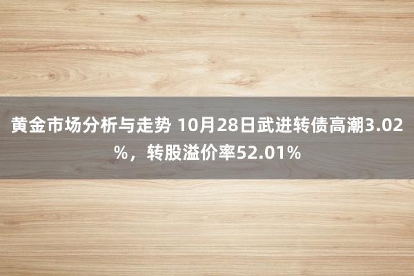 黄金市场分析与走势 10月28日武进转债高潮3.02%，转股溢价率52.01%