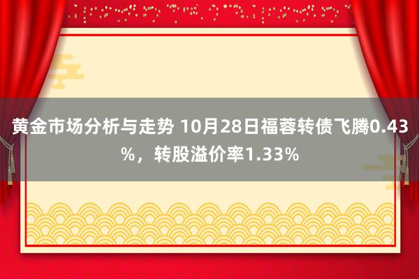 黄金市场分析与走势 10月28日福蓉转债飞腾0.43%，转股溢价率1.33%