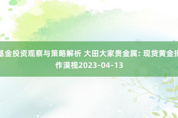 基金投资观察与策略解析 大田大家贵金属: 现货黄金操作漠视2023-04-13