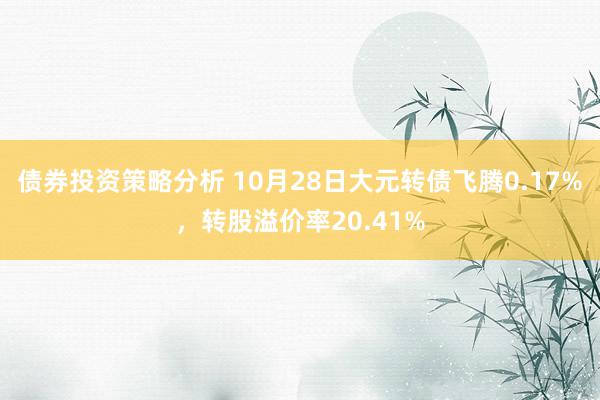 债券投资策略分析 10月28日大元转债飞腾0.17%，转股溢价率20.41%