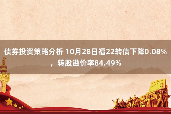 债券投资策略分析 10月28日福22转债下降0.08%，转股溢价率84.49%