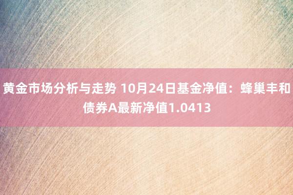 黄金市场分析与走势 10月24日基金净值：蜂巢丰和债券A最新净值1.0413