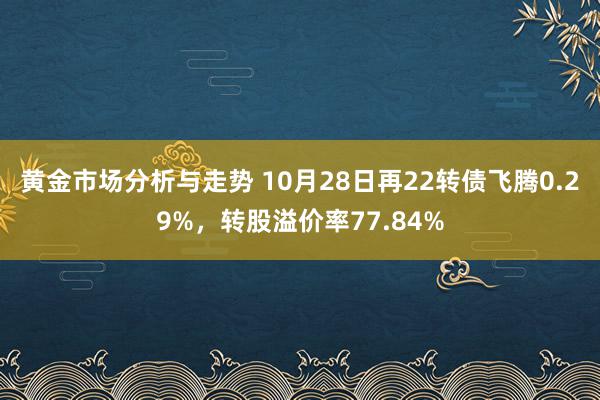 黄金市场分析与走势 10月28日再22转债飞腾0.29%，转股溢价率77.84%