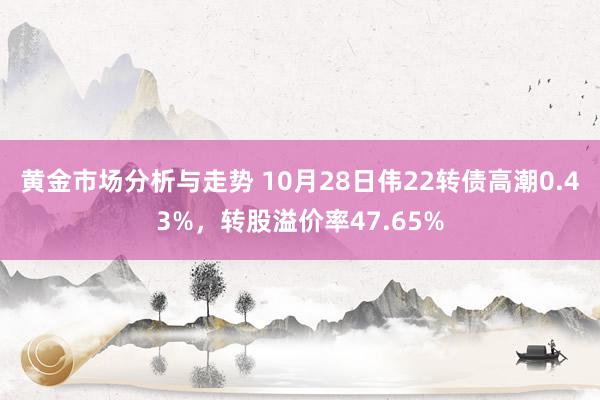 黄金市场分析与走势 10月28日伟22转债高潮0.43%，转股溢价率47.65%