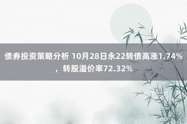 债券投资策略分析 10月28日永22转债高涨1.74%，转股溢价率72.32%