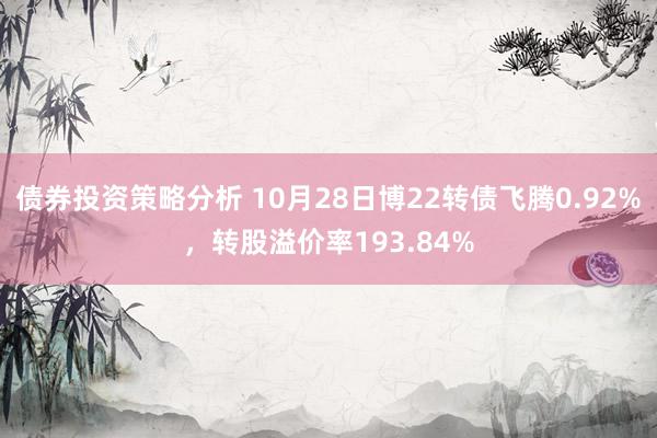 债券投资策略分析 10月28日博22转债飞腾0.92%，转股溢价率193.84%