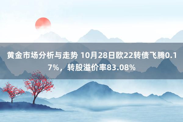 黄金市场分析与走势 10月28日欧22转债飞腾0.17%，转股溢价率83.08%