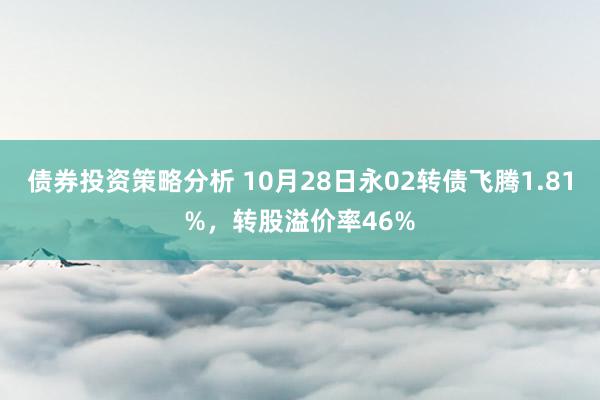 债券投资策略分析 10月28日永02转债飞腾1.81%，转股溢价率46%