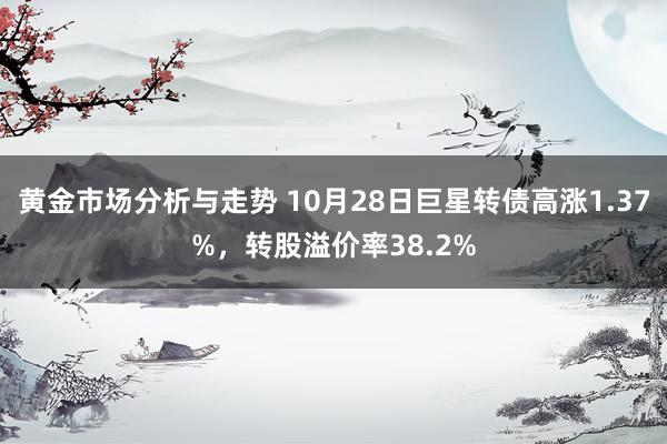 黄金市场分析与走势 10月28日巨星转债高涨1.37%，转股溢价率38.2%