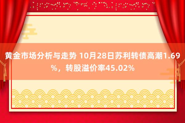 黄金市场分析与走势 10月28日苏利转债高潮1.69%，转股溢价率45.02%