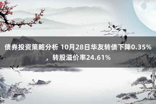 债券投资策略分析 10月28日华友转债下降0.35%，转股溢价率24.61%