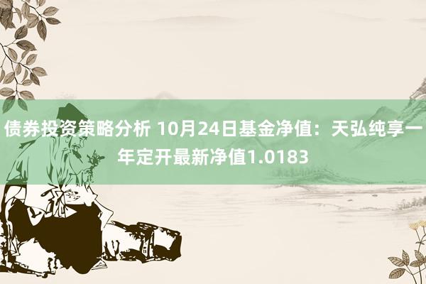 债券投资策略分析 10月24日基金净值：天弘纯享一年定开最新净值1.0183