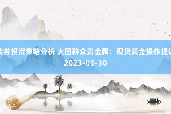 债券投资策略分析 大田群众贵金属：现货黄金操作提议2023-03-30