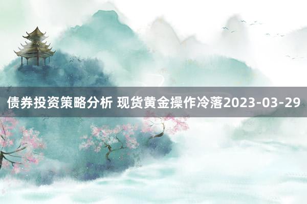 债券投资策略分析 现货黄金操作冷落2023-03-29