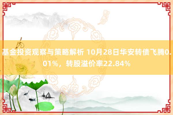 基金投资观察与策略解析 10月28日华安转债飞腾0.01%，转股溢价率22.84%