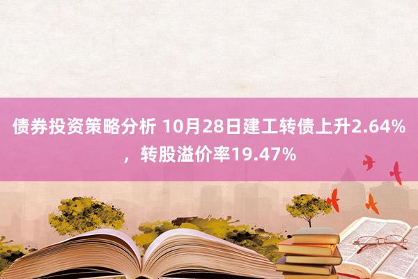 债券投资策略分析 10月28日建工转债上升2.64%，转股溢价率19.47%