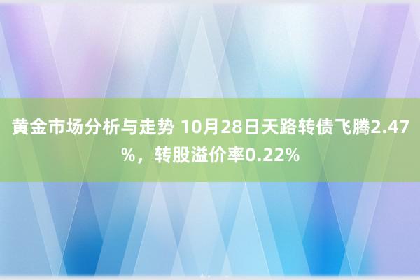 黄金市场分析与走势 10月28日天路转债飞腾2.47%，转股溢价率0.22%