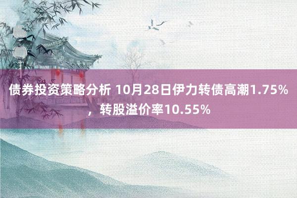 债券投资策略分析 10月28日伊力转债高潮1.75%，转股溢价率10.55%