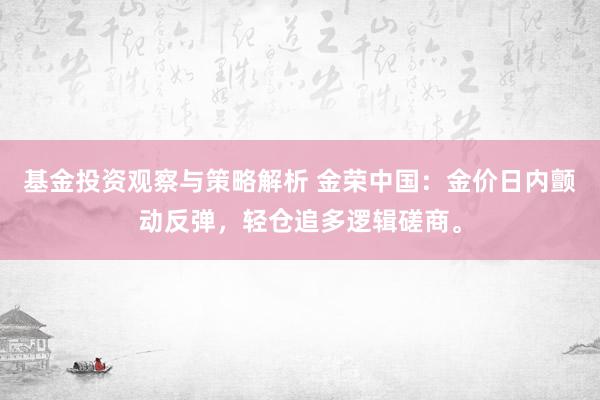 基金投资观察与策略解析 金荣中国：金价日内颤动反弹，轻仓追多逻辑磋商。