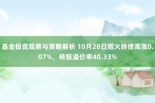 基金投资观察与策略解析 10月28日烟火转债高涨0.07%，转股溢价率40.33%